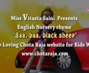 Miss Vitasta Saini presents English Nursery rhyme Baa baa black sheep nKeep loving Chota Raja Kids world website- http://www.chotaraja.comnnBaa, baa, black sheepn Have you any wool?nYes sir, Yes sir,n Three bags full:nOne for my master,n And one for his dame,nAnd one for the little boyn Who lives down the lane.